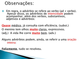 ❖ Em regra, o advérbio se refere ao verbo (ad + verbo).
Apesar disso, os advérbios de intensidade podem
acompanhar, além dos verbos, substantivos,
adjetivos e advérbios:
Quase médico, já consulta com eficiência. (subst.)
O menino tem olhos muito claros, expressivos.
(adj.) A vida lhe corre muito bem. (adv.)
Alguns advérbios podem, ainda, se referir a uma oração
inteira:
Felizmente, tudo se resolveu.
 