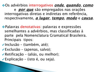 ❖Os advérbios interrogativos onde, quando, como
e por que são empregados nas orações
interrogativas diretas e indiretas em referência,
respectivamente, a lugar, tempo, modo e causa.
❖Palavras denotativas: palavras e expressões
semelhantes a advérbios, mas classificadas à
parte pela Nomenclatura Gramatical Brasileira.
Principais tipos:
✔Inclusão – (também, até);
✔Exclusão – (apenas, salvo);
✔Retificação – (aliás, ou melhor);
✔Explicação – (isto é, ou seja).
 