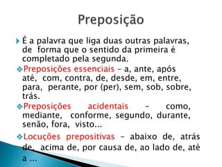 🞂 É a palavra que liga duas outras palavras,
de forma que o sentido da primeira é
completado pela segunda.
❖Preposições essenciais – a, ante, após
até, com, contra, de, desde, em, entre,
para, perante, por (per), sem, sob, sobre,
trás.
❖Preposições acidentais – como,
mediante, conforme, segundo, durante,
senão, fora, visto...
❖Locuções prepositivas – abaixo de, atrás
de, acima de, por causa de, ao lado de, até
a ...
 