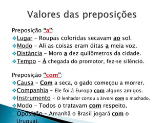 Preposição “a”:
❖Lugar – Roupas coloridas secavam ao sol.
❖Modo – Ali as coisas eram ditas a meia voz.
❖Distância – Moro a dez quilômetros da cidade.
❖Tempo – À chegada do promotor, fez-se silêncio.
Preposição “com”:
❖Causa – Com a seca, o gado começou a morrer.
❖Companhia – Ele foi à Europa com alguns amigos.
❖Instrumento – O lenhador cortou a árvore com o machado.
❖Modo – Todos o tratavam com respeito.
❖Oposição – Amanhã o Brasil jogará com o
 