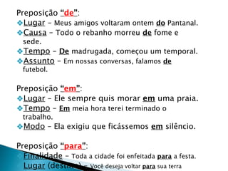 Preposição “de”:
❖Lugar – Meus amigos voltaram ontem do Pantanal.
❖Causa – Todo o rebanho morreu de fome e
sede.
❖Tempo – De madrugada, começou um temporal.
❖Assunto – Em nossas conversas, falamos de
futebol.
Preposição “em”:
❖Lugar – Ele sempre quis morar em uma praia.
❖Tempo – Em meia hora terei terminado o
trabalho.
❖Modo – Ela exigiu que ficássemos em silêncio.
Preposição “para”:
❖Finalidade – Toda a cidade foi enfeitada para a festa.
❖Lugar (destino) – Você deseja voltar para sua terra
 
