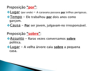 Preposição “por”:
❖Lugar (por onde) – A caravana passava por trilhas perigosas.
❖Tempo – Ele trabalhou por dois anos como
garçom.
❖Causa – Por ser jovem, julgavam-no irresponsável.
Preposição “sobre”:
❖Assunto – Raras vezes conversamos sobre
política.
❖Lugar – A velha árvore caiu sobre a pequena
casa.
 