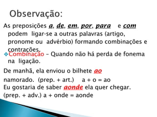 As preposições a, de, em, por, para e com
podem ligar-se a outras palavras (artigo,
pronome ou advérbio) formando combinações e
contrações.
❖Combinação – Quando não há perda de fonema
na ligação.
De manhã, ela enviou o bilhete ao
namorado. (prep. + art.) a + o = ao
Eu gostaria de saber aonde ela quer chegar.
(prep. + adv.) a + onde = aonde
 