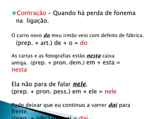 ❖Contração – Quando há perda de fonema
na ligação.
O carro novo do meu irmão veio com defeito de fábrica.
(prep. + art.) de + o = do
As cartas e as fotografias estão nesta caixa
antiga. (prep. + pron. dem.) em + esta =
nesta
Ela não para de falar nele.
(prep. + pron. pess.) em + ele = nele
Pode deixar que eu continuo a varrer daí para
frente.
 