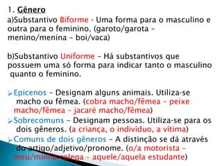1. Gênero
a)Substantivo Biforme - Uma forma para o masculino e
outra para o feminino. (garoto/garota –
menino/menina – boi/vaca)
b)Substantivo Uniforme – Há substantivos que
possuem uma só forma para indicar tanto o masculino
quanto o feminino.
⮚Epicenos – Designam alguns animais. Utiliza-se
macho ou fêmea. (cobra macho/fêmea – peixe
macho/fêmea – jacaré macho/fêmea)
⮚Sobrecomuns – Designam pessoas. Utiliza-se para os
dois gêneros. (a criança, o indivíduo, a vítima)
⮚Comuns de dois gêneros – A distinção se dá através
do artigo/adjetivo/pronome. (o/a motorista –
meu/minha colega – aquele/aquela estudante)
 