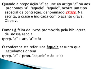 Quando a preposição “a” se une ao artigo “a” ou aos
pronomes “a”, “aquele”, “aquilo”, ocorre um tipo
especial de contração, denominado crase. Na
escrita, a crase é indicada com o acento grave.
Observe:
Fomos à feira de livros promovida pela biblioteca
de nossa escola.
(prep. “a” + art. “a” = à)
O conferencista referiu-se àquele assunto que
estudamos ontem.
(prep. “a” + pron. “aquele” = àquele)
 