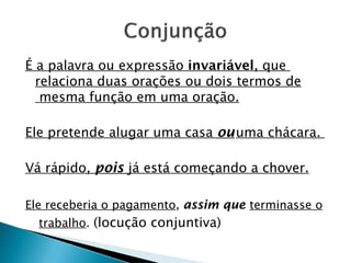 É a palavra ou expressão invariável, que
relaciona duas orações ou dois termos de
mesma função em uma oração.
Ele pretende alugar uma casa ouuma chácara.
Vá rápido, pois já está começando a chover.
Ele receberia o pagamento, assim que terminasse o
trabalho. (locução conjuntiva)
 