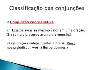 ❖Conjunção coordenativa:
✔ Liga palavras se mesmo valor em uma oração.
(Ele sempre procurou aventura e emoção.)
✔Liga orações independentes entre si. (Você
nos prejudicou, mas já lhe perdoamos.)
 