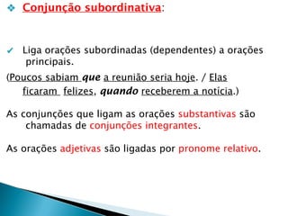 ❖ Conjunção subordinativa:
✔ Liga orações subordinadas (dependentes) a orações
principais.
(Poucos sabiam que a reunião seria hoje. / Elas
ficaram felizes, quando receberem a notícia.)
As conjunções que ligam as orações substantivas são
chamadas de conjunções integrantes.
As orações adjetivas são ligadas por pronome relativo.
 