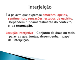 É a palavra que expressa emoções, apelos,
sentimentos, sensações, estados de espírito.
Dependem fundamentalmente do contexto
e da entonação.
Locução Interjetiva – Conjunto de duas ou mais
palavras que, juntas, desempenham papel
de interjeição.
 