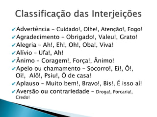 ✔Advertência – Cuidado!, Olhe!, Atenção!, Fogo!
✔Agradecimento – Obrigado!, Valeu!, Grato!
✔Alegria – Ah!, Eh!, Oh!, Oba!, Viva!
✔Alívio – Ufa!, Ah!
✔Ânimo – Coragem!, Força!, Ânimo!
✔Apelo ou chamamento – Socorro!, Ei!, Ô!,
Oi!, Alô!, Psiu!, Ó de casa!
✔Aplauso – Muito bem!, Bravo!, Bis!, É isso aí!
✔Aversão ou contrariedade – Droga!, Porcaria!,
Credo!
 