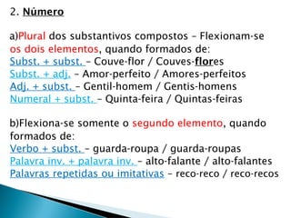 2. Número
a)Plural dos substantivos compostos – Flexionam-se
os dois elementos, quando formados de:
Subst. + subst. – Couve-flor / Couves-flores
Subst. + adj. – Amor-perfeito / Amores-perfeitos
Adj. + subst. – Gentil-homem / Gentis-homens
Numeral + subst. – Quinta-feira / Quintas-feiras
b)Flexiona-se somente o segundo elemento, quando
formados de:
Verbo + subst. – guarda-roupa / guarda-roupas
Palavra inv. + palavra inv. – alto-falante / alto-falantes
Palavras repetidas ou imitativas – reco-reco / reco-recos
 