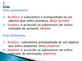 3.
Grau
Grau aumentativo:
a) Analítico: o substantivo é acompanhado de um
adjetivo que indica grandeza. (Beijo grande)
b) Sintético: é acrescido ao substantivo um sufixo
indicador de aumento. (Beijão)
Grau diminutivo
c) Analítico: substantivo acompanhado de um adjetivo
que indica pequenez. (Mala pequena)
d) Sintético: é acrescido ao substantivo um sufixo
indicador de diminuição. (Malinha)
 