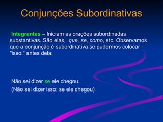 Conjunções Subordinativas
Integrantes – Iniciam as orações subordinadas
substantivas. São elas, que, se, como, etc. Observamos
que a conjunção é subordinativa se pudermos colocar
"isso:" antes dela:
Não sei dizer se ele chegou.
(Não sei dizer isso: se ele chegou)
 
