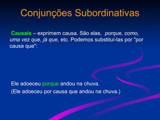 Conjunções Subordinativas
Causais – exprimem causa. São elas, porque, como,
uma vez que, já que, etc. Podemos substituí-las por "por
causa que":
Ele adoeceu porque andou na chuva.
(Ele adoeceu por causa que andou na chuva.)
 