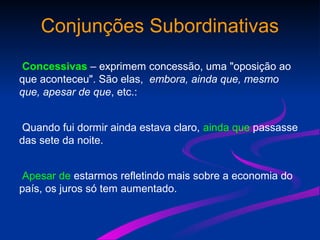 Conjunções Subordinativas
Concessivas – exprimem concessão, uma "oposição ao
que aconteceu". São elas, embora, ainda que, mesmo
que, apesar de que, etc.:
Quando fui dormir ainda estava claro, ainda que passasse
das sete da noite.
Apesar de estarmos refletindo mais sobre a economia do
país, os juros só tem aumentado.
 