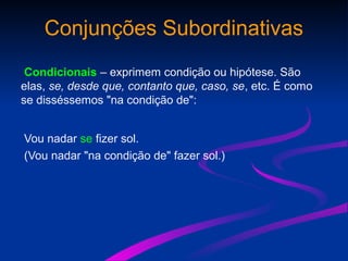 Conjunções Subordinativas
Condicionais – exprimem condição ou hipótese. São
elas, se, desde que, contanto que, caso, se, etc. É como
se disséssemos "na condição de":
Vou nadar se fizer sol.
(Vou nadar "na condição de" fazer sol.)
 