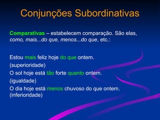 Conjunções Subordinativas
Comparativas – estabelecem comparação. São elas,
como, mais...do que, menos...do que, etc.:
Estou mais feliz hoje do que ontem.
(superioridade)
O sol hoje está tão forte quanto ontem.
(igualdade)
O dia hoje está menos chuvoso do que ontem.
(inferioridade)
 