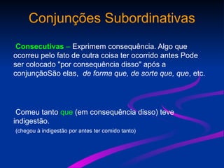 Conjunções Subordinativas
Consecutivas – Exprimem consequência. Algo que
ocorreu pelo fato de outra coisa ter ocorrido antes Pode
ser colocado "por consequência disso" após a
conjunçãoSão elas, de forma que, de sorte que, que, etc.
Comeu tanto que (em consequência disso) teve
indigestão.
(chegou à indigestão por antes ter comido tanto)
 