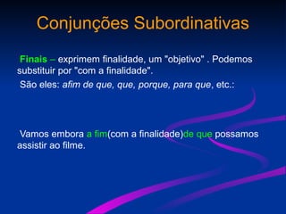 Conjunções Subordinativas
Finais – exprimem finalidade, um "objetivo" . Podemos
substituir por "com a finalidade".
São eles: afim de que, que, porque, para que, etc.:
Vamos embora a fim(com a finalidade)de que possamos
assistir ao filme.
 