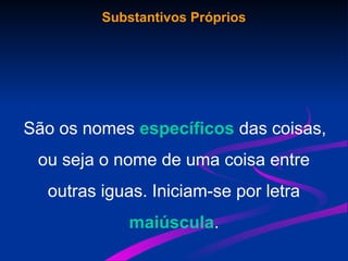 Substantivos Próprios
São os nomes específicos das coisas,
ou seja o nome de uma coisa entre
outras iguas. Iniciam-se por letra
maiúscula.
 