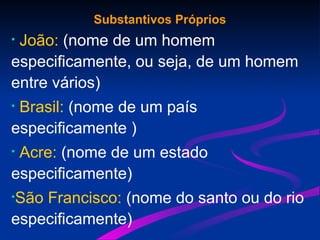 Substantivos Próprios
• João: (nome de um homem
especificamente, ou seja, de um homem
entre vários)
• Brasil: (nome de um país
especificamente )
• Acre: (nome de um estado
especificamente)
•São Francisco: (nome do santo ou do rio
especificamente)
 
