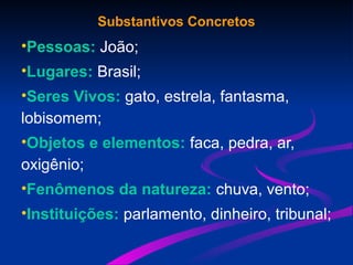 Substantivos Concretos
•Pessoas: João;
•Lugares: Brasil;
•Seres Vivos: gato, estrela, fantasma,
lobisomem;
•Objetos e elementos: faca, pedra, ar,
oxigênio;
•Fenômenos da natureza: chuva, vento;
•Instituições: parlamento, dinheiro, tribunal;
 