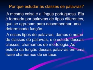 Por que estudar as classes de palavras?
A mesma coisa é a língua portuguesa. Ela
é formada por palavras de tipos diferentes,
que se agrupam para desempenhar uma
determinada função.
A esses tipos de palavras, damos o nome
de classes de palavras, e o estudo dessas
classes, chamamos de morfologia. Ao
estudo da função dessas palavras em uma
frase chamamos de sintaxe.
 