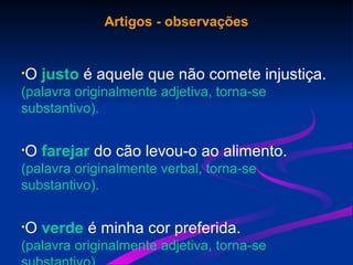Artigos - observações
•O justo é aquele que não comete injustiça.
(palavra originalmente adjetiva, torna-se
substantivo).
•O farejar do cão levou-o ao alimento.
(palavra originalmente verbal, torna-se
substantivo).
•O verde é minha cor preferida.
(palavra originalmente adjetiva, torna-se
 