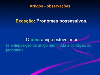 Artigos - observações
Exceção: Pronomes possessivos.
O meu amigo esteve aqui.
(a anteposição do artigo não muda a condição do
pronome)
 