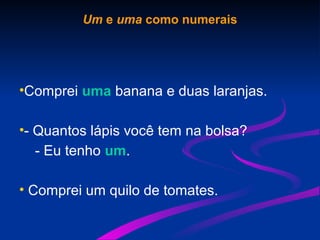 Um e uma como numerais
•Comprei uma banana e duas laranjas.
•- Quantos lápis você tem na bolsa?
- Eu tenho um.
• Comprei um quilo de tomates.
 