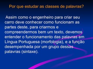 Por que estudar as classes de palavras?
Assim como o engenheiro para criar seu
carro deve conhecer como funcionam as
partes deste, para criarmos e
compreendermos bem um texto, devemos
entender o funcionamento das palavras em
Língua Portuguesa (morfologia), e a função
desempenhada por um grupo dessas
palavras (sintaxe).
 