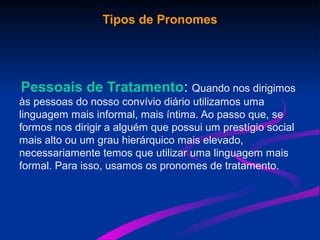 Tipos de Pronomes
Pessoais de Tratamento: Quando nos dirigimos
às pessoas do nosso convívio diário utilizamos uma
linguagem mais informal, mais íntima. Ao passo que, se
formos nos dirigir a alguém que possui um prestígio social
mais alto ou um grau hierárquico mais elevado,
necessariamente temos que utilizar uma linguagem mais
formal. Para isso, usamos os pronomes de tratamento.
 