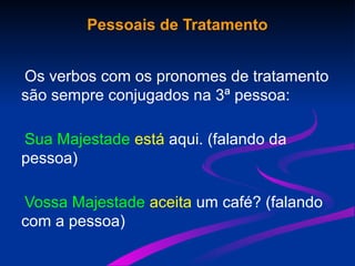Pessoais de Tratamento
Os verbos com os pronomes de tratamento
são sempre conjugados na 3ª pessoa:
Sua Majestade está aqui. (falando da
pessoa)
Vossa Majestade aceita um café? (falando
com a pessoa)
 