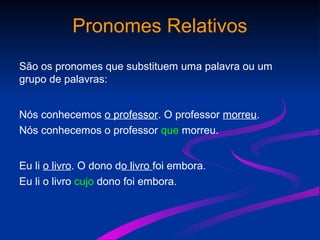 Pronomes Relativos
São os pronomes que substituem uma palavra ou um
grupo de palavras:
Nós conhecemos o professor. O professor morreu.
Nós conhecemos o professor que morreu.
Eu li o livro. O dono do livro foi embora.
Eu li o livro cujo dono foi embora.
 