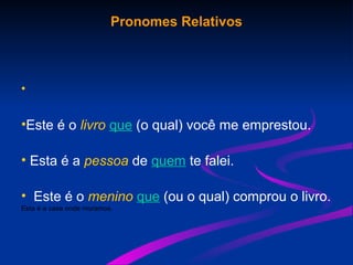 Pronomes Relativos
•
•Este é o livro que (o qual) você me emprestou.
• Esta é a pessoa de quem te falei.
• Este é o menino que (ou o qual) comprou o livro.
Esta é a casa onde moramos.
 