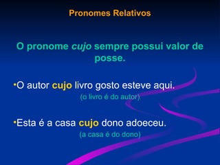 Pronomes Relativos
O pronome cujo sempre possui valor de
posse.
•O autor cujo livro gosto esteve aqui.
(o livro é do autor)
•Esta é a casa cujo dono adoeceu.
(a casa é do dono)
 