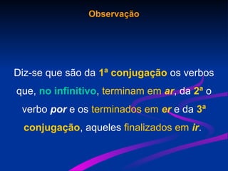 Observação
Diz-se que são da 1ª conjugação os verbos
que, no infinitivo, terminam em ar, da 2ª o
verbo por e os terminados em er e da 3ª
conjugação, aqueles finalizados em ir.
 
