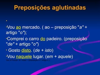 Preposições aglutinadas
•
•Vou ao mercado. ( ao – preposição "a" +
artigo "o");
•Comprei o carro do padeiro. (preposição
"de" + artigo "o")
• Gosto disto. (de + isto)
•Vou naquele lugar. (em + aquele)
Vou à França. (à: crase – preposição a + artigo a );
 