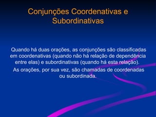 Conjunções Coordenativas e
Subordinativas
Quando há duas orações, as conjunções são classificadas
em coordenativas (quando não há relação de dependência
entre elas) e subordinativas (quando há esta relação).
As orações, por sua vez, são chamadas de coordenadas
ou subordinada.
 