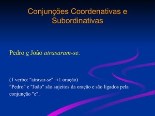 Conjunções Coordenativas e
Subordinativas
Pedro e João atrasaram-se.
(1 verbo: "atrasar-se"→1 oração)
"Pedro" e "João" são sujeitos da oração e são ligados pela
conjunção "e".
 