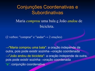 Conjunções Coordenativas e
Subordinativas
Maria comprou uma bala e João andou de
bicicleta.
(2 verbos: "comprar" e "andar"→ 2 orações)
→"Maria comprou uma bala": a oração independe da
outra, pois pode existir sozinha→oração coordenada
→"João andou de bicicleta": a oração independe da outra,
pois pode existir sozinha→oração coordenada
“e”: conjunção coordenativa
 