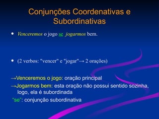 Conjunções Coordenativas e
Subordinativas
• Venceremos o jogo se jogarmos bem.
• (2 verbos: "vencer" e "jogar"→ 2 orações)
→Venceremos o jogo: oração principal
→Jogarmos bem: esta oração não possui sentido sozinha,
logo, ela é subordinada
“se”: conjunção subordinativa
 