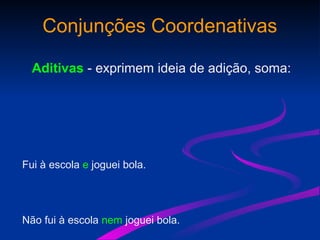 Conjunções Coordenativas
Aditivas - exprimem ideia de adição, soma:
Fui à escola e joguei bola.
Não fui à escola nem joguei bola.
 