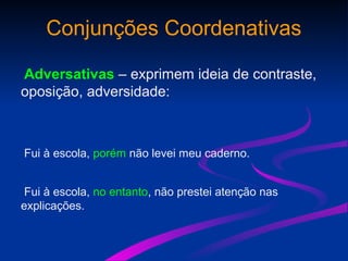 Conjunções Coordenativas
Adversativas – exprimem ideia de contraste,
oposição, adversidade:
Fui à escola, porém não levei meu caderno.
Fui à escola, no entanto, não prestei atenção nas
explicações.
 