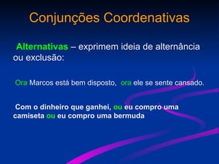 Conjunções Coordenativas
Alternativas – exprimem ideia de alternância
ou exclusão:
Ora Marcos está bem disposto, ora ele se sente cansado.
Com o dinheiro que ganhei, ou eu compro uma
camiseta ou eu compro uma bermuda
 