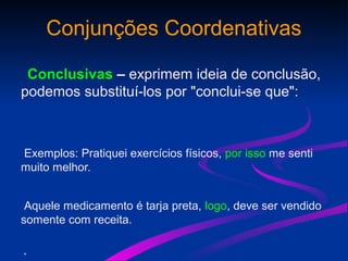 Conjunções Coordenativas
Conclusivas – exprimem ideia de conclusão,
podemos substituí-los por "conclui-se que":
Exemplos: Pratiquei exercícios físicos, por isso me senti
muito melhor.
Aquele medicamento é tarja preta, logo, deve ser vendido
somente com receita.
•
 