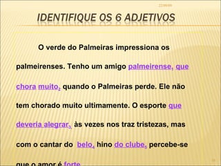 22/09/09 O verde do Palmeiras impressiona os palmeirenses. Tenho um amigo  palmeirense 1   que chora   muito 2  quando o Palmeiras perde. Ele não tem chorado muito ultimamente. O esporte  que deveria alegrar 3,  às vezes nos traz tristezas, mas  com o cantar do  belo 4  hino  do clube 5  percebe-se que o amor é  forte 6 .  