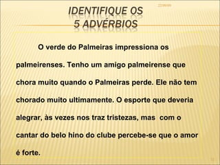 22/09/09 O verde do Palmeiras impressiona os palmeirenses. Tenho um amigo palmeirense que chora muito quando o Palmeiras perde. Ele não tem chorado muito ultimamente. O esporte que deveria alegrar, às vezes nos traz tristezas, mas  com o cantar do belo hino do clube percebe-se que o amor é forte.  