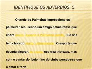 22/09/09 O verde do Palmeiras impressiona os palmeirenses. Tenho um amigo palmeirense que chora  muito 1   quando o Palmeiras perde 2 . Ele não tem chorado  muito 3   ultimamente 4 . O esporte que deveria alegrar,  às vezes 5  nos traz tristezas, mas  com o cantar do  belo hino do clube percebe-se que o amor é forte.  
